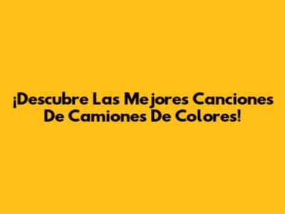 ¡Descubre Las Mejores Canciones De Camiones De Colores!