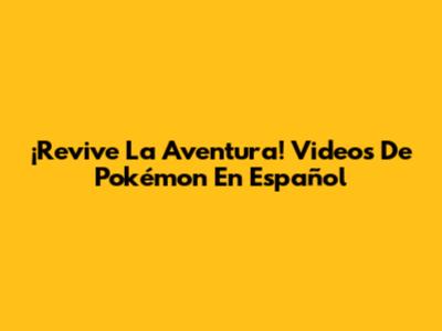 ¡Revive La Aventura! Videos De Pokémon En Español