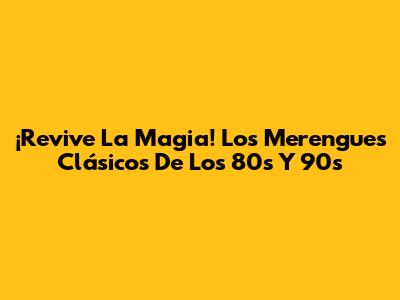 ¡Revive La Magia! Los Merengues Clásicos De Los 80s Y 90s