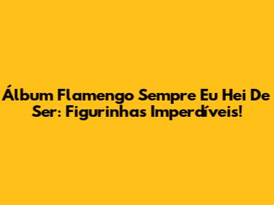 Álbum Flamengo Sempre Eu Hei De Ser: Figurinhas Imperdíveis!