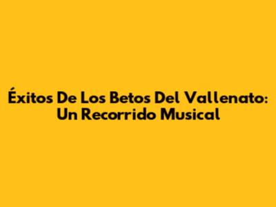 Éxitos De Los Betos Del Vallenato: Un Recorrido Musical