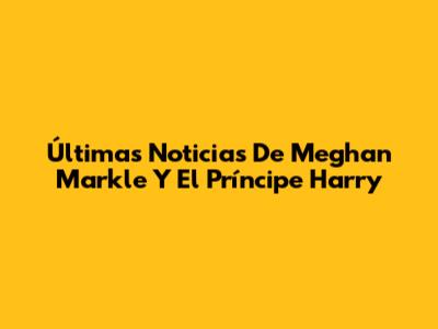 Últimas Noticias De Meghan Markle Y El Príncipe Harry