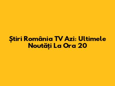 Știri România TV Azi: Ultimele Noutăți La Ora 20