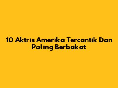 10 Aktris Amerika Tercantik Dan Paling Berbakat