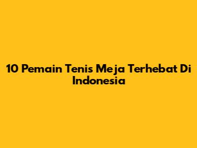 10 Pemain Tenis Meja Terhebat Di Indonesia
