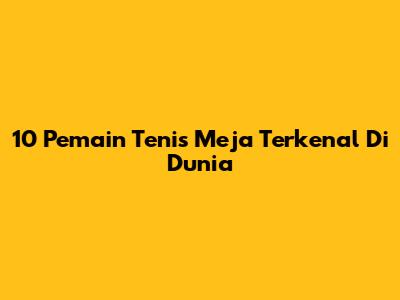 10 Pemain Tenis Meja Terkenal Di Dunia