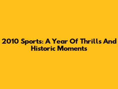 2010 Sports: A Year Of Thrills And Historic Moments