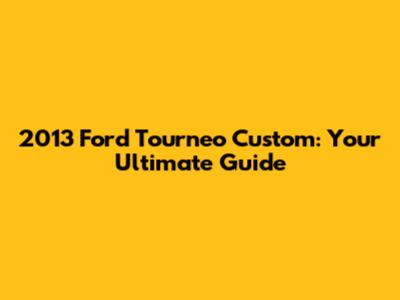 2013 Ford Tourneo Custom: Your Ultimate Guide