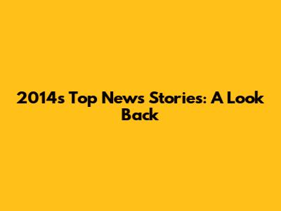2014's Top News Stories: A Look Back