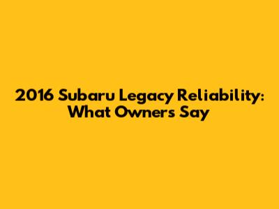 2016 Subaru Legacy Reliability: What Owners Say