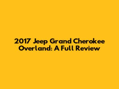 2017 Jeep Grand Cherokee Overland: A Full Review