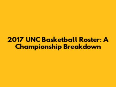 2017 UNC Basketball Roster: A Championship Breakdown