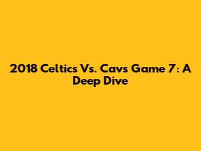 2018 Celtics Vs. Cavs Game 7: A Deep Dive