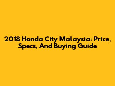 2018 Honda City Malaysia: Price, Specs, And Buying Guide