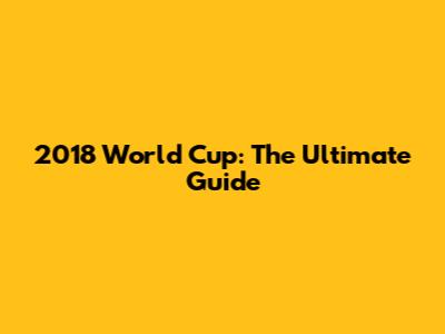 2018 World Cup: The Ultimate Guide