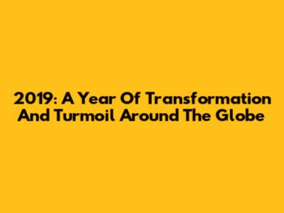 2019: A Year Of Transformation And Turmoil Around The Globe