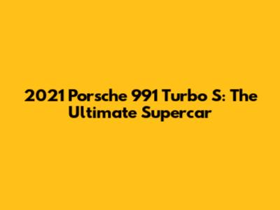 2021 Porsche 991 Turbo S: The Ultimate Supercar