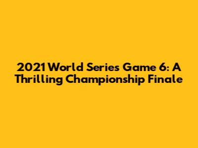 2021 World Series Game 6: A Thrilling Championship Finale
