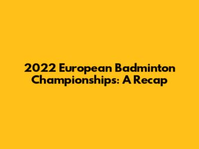 2022 European Badminton Championships: A Recap