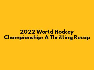 2022 World Hockey Championship: A Thrilling Recap