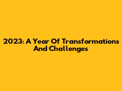 2023: A Year Of Transformations And Challenges