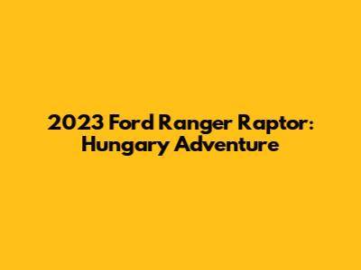 2023 Ford Ranger Raptor: Hungary Adventure