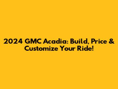 2024 GMC Acadia: Build, Price & Customize Your Ride!