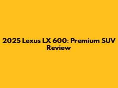 2025 Lexus LX 600: Premium SUV Review