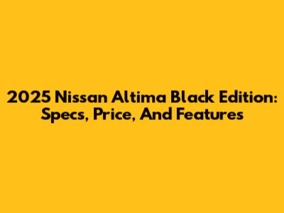 2025 Nissan Altima Black Edition: Specs, Price, And Features