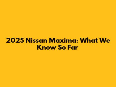 2025 Nissan Maxima: What We Know So Far