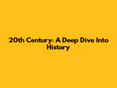 20th Century: A Deep Dive Into History