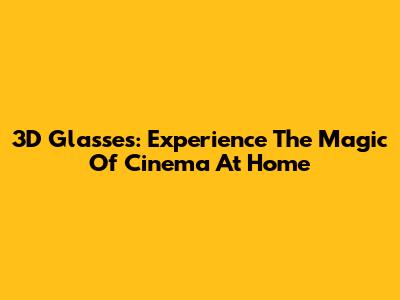 3D Glasses: Experience The Magic Of Cinema At Home