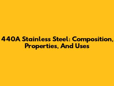 440A Stainless Steel: Composition, Properties, And Uses