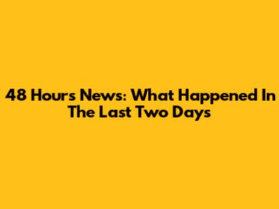 48 Hours News: What Happened In The Last Two Days
