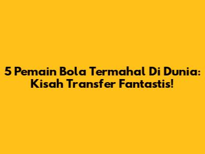 5 Pemain Bola Termahal Di Dunia: Kisah Transfer Fantastis!