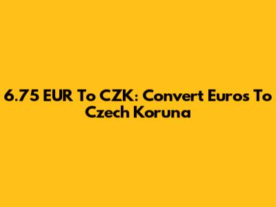 6.75 EUR To CZK: Convert Euros To Czech Koruna