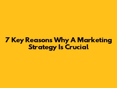7 Key Reasons Why A Marketing Strategy Is Crucial