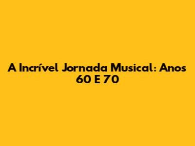 A Incrível Jornada Musical: Anos 60 E 70