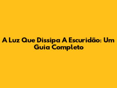 A Luz Que Dissipa A Escuridão: Um Guia Completo