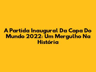 A Partida Inaugural Da Copa Do Mundo 2022: Um Mergulho Na História