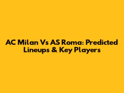 AC Milan Vs AS Roma: Predicted Lineups & Key Players