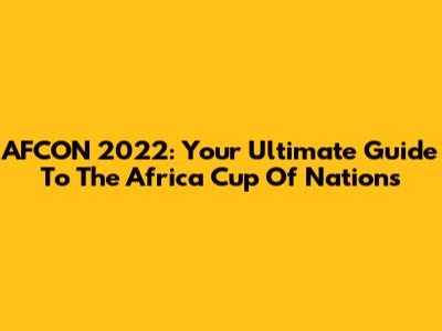 AFCON 2022: Your Ultimate Guide To The Africa Cup Of Nations