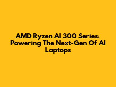 AMD Ryzen AI 300 Series: Powering The Next-Gen Of AI Laptops