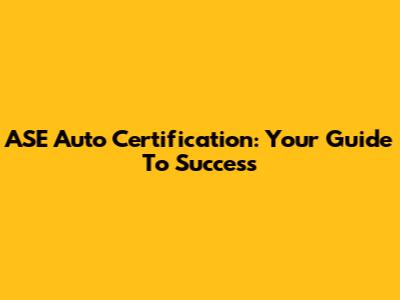 ASE Auto Certification: Your Guide To Success