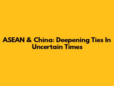 ASEAN & China: Deepening Ties In Uncertain Times