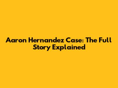Aaron Hernandez Case: The Full Story Explained