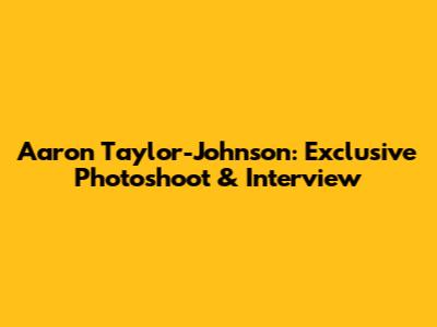 Aaron Taylor-Johnson: Exclusive Photoshoot & Interview