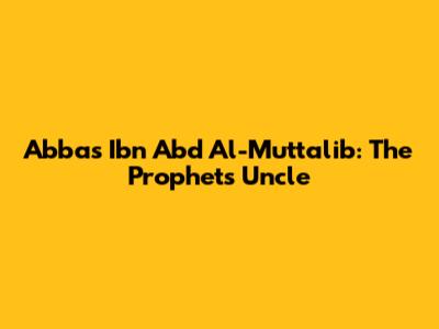Abbas Ibn Abd Al-Muttalib: The Prophet's Uncle