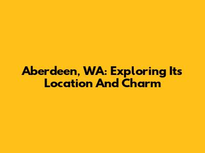 Aberdeen, WA: Exploring Its Location And Charm