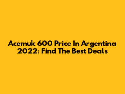Acemuk 600 Price In Argentina 2022: Find The Best Deals